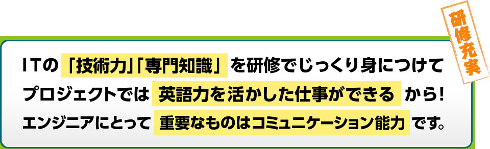 ITの「技術力」「専門知識」を研修でじっくり身につけてプロジェクトでは英語力を活かした仕事ができるから！エンジニアにとって重要なものはコミュニケーション能力です。