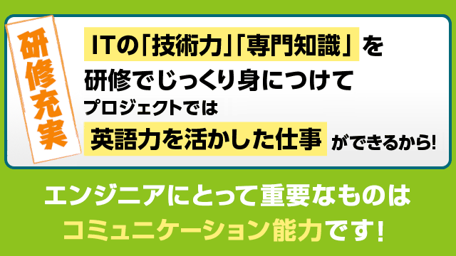 ITの「技術力」「専門知識」を研修でじっくり身につけてプロジェクトでは英語力を活かした仕事ができるから！エンジニアにとって重要なものはコミュニケーション能力です。